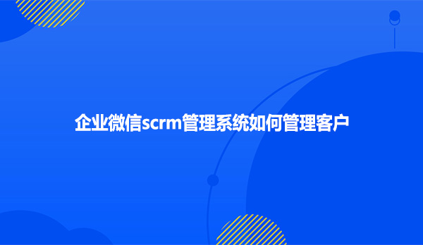 企业微信scrm管理系统如何管理客户?