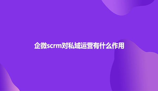 企微scrm对私域运营有什么作用