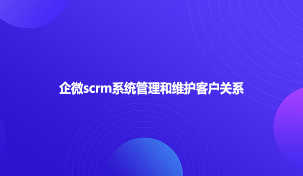 企微scrm系统管理和维护客户关系