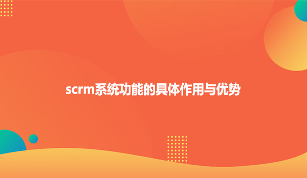 scrm系统功能的具体作用与优势