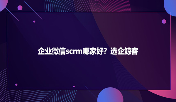 企业微信scrm哪家好？选企鲸客