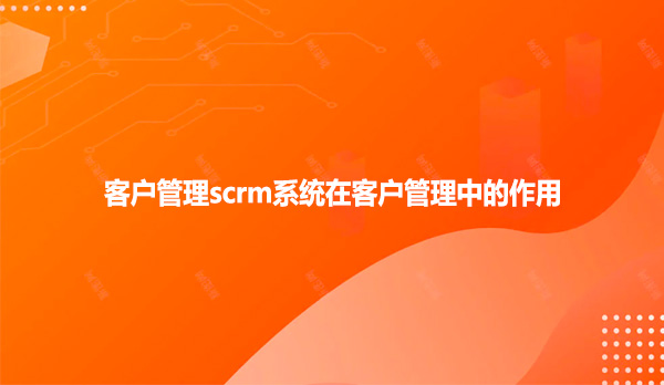 客户管理scrm系统在客户管理中的作用