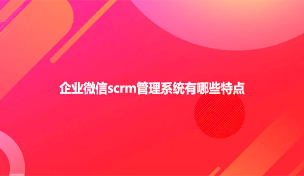 企业微信scrm管理系统有哪些特点？