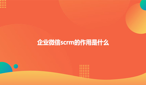 企业微信scrm的作用是什么