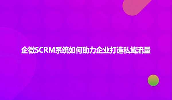 企微SCRM系统如何助力企业打造私域流量