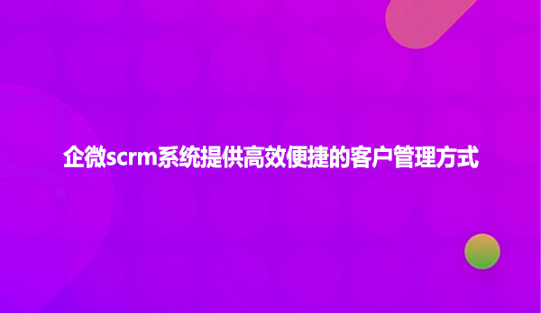 企微scrm系统提供高效便捷的客户管理方式