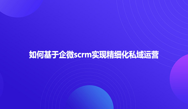 如何基于企微scrm实现精细化私域运营？