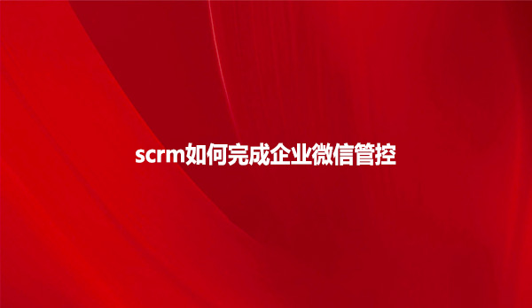 scrm如何完成企业微信管控