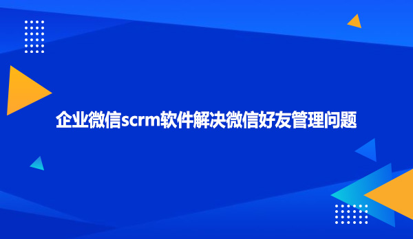 企业微信scrm软件解决微信好友管理问题