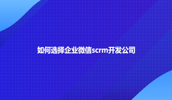 如何选择企业微信scrm开发公司？