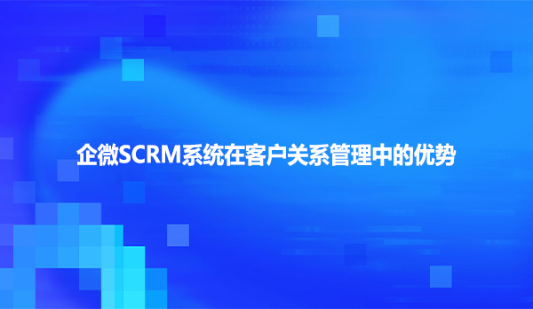 企微SCRM系统在客户关系管理中的优势