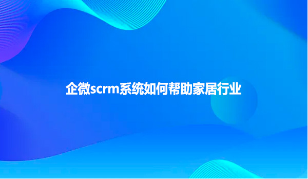 企微scrm系统如何帮助家居行业