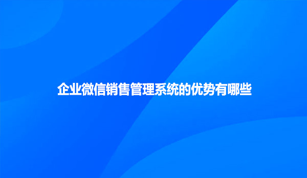 企业微信销售管理系统的优势有哪些