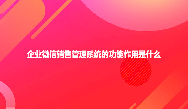 企业微信销售管理系统的功能作用是什么