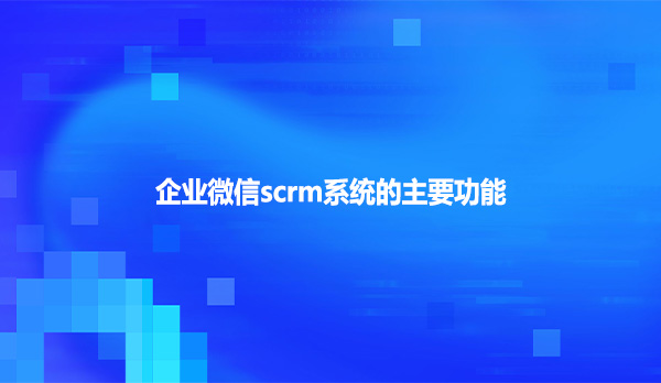 企业微信scrm系统的主要功能！