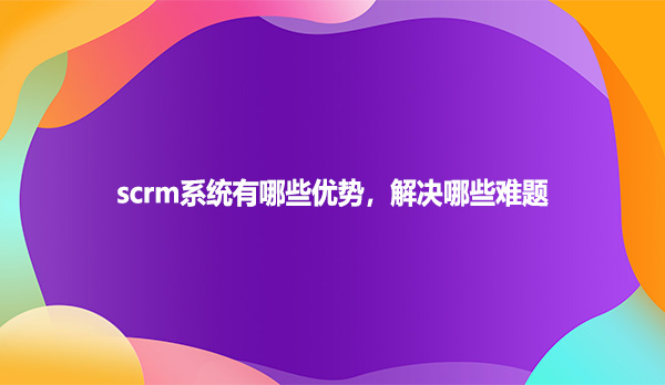 scrm系统有哪些优势，解决哪些难题