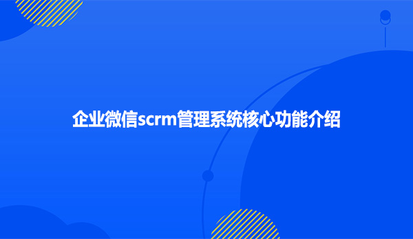 企业微信scrm管理系统核心功能介绍
