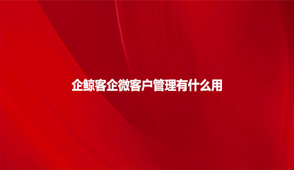 企鲸客企微客户管理有什么用