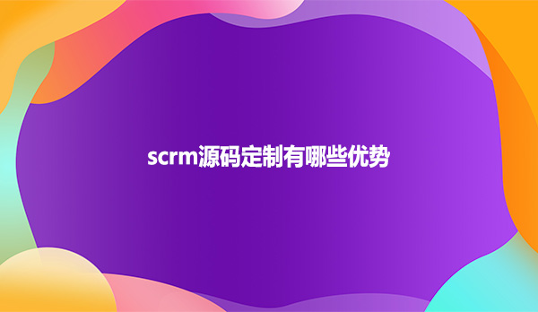 scrm源码定制有哪些优势？