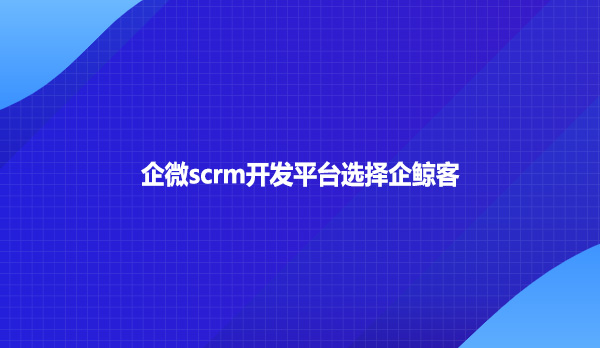企微scrm开发平台选择企鲸客