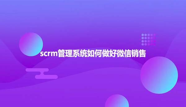 scrm管理系统,如何做好微信销售