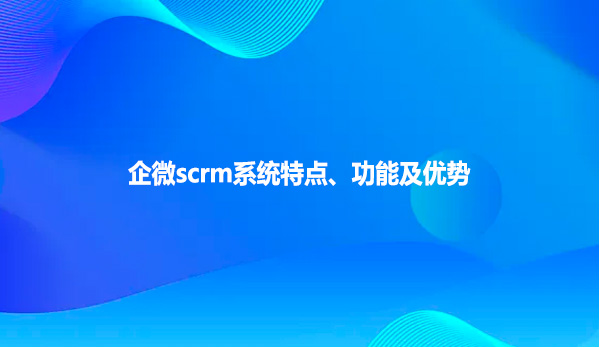 企微scrm系统特点、功能及优势