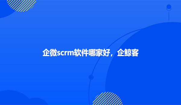 企微scrm软件哪家好，企鲸客