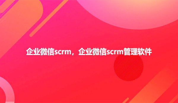 企业微信scrm,企业微信scrm管理软件