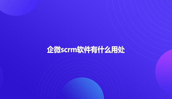 企微scrm软件有什么用处