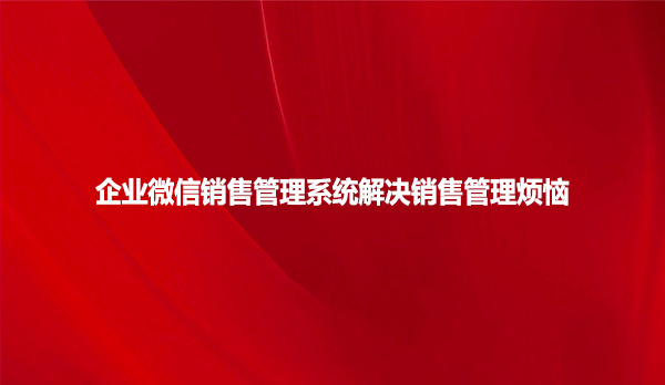 企业微信销售管理系统解决销售管理烦恼