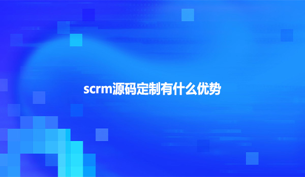 scrm源码定制有什么优势