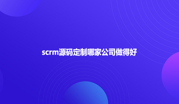 scrm源码定制哪家公司做得好