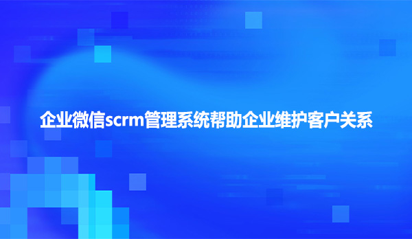 企业微信scrm管理系统帮助企业维护客户关系