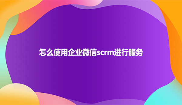 怎么使用企业微信scrm进行服务