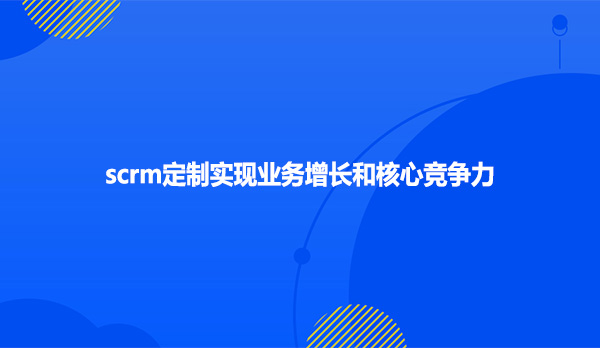 scrm定制实现业务增长和核心竞争力