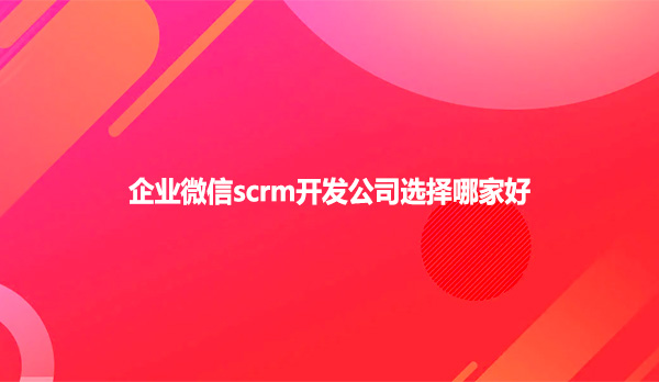 企业微信scrm开发公司选择哪家好