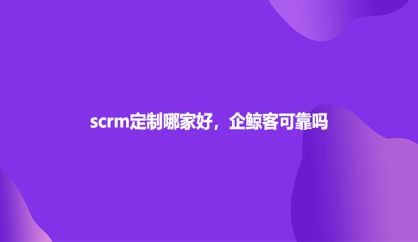 scrm定制哪家好，企鲸客可靠吗