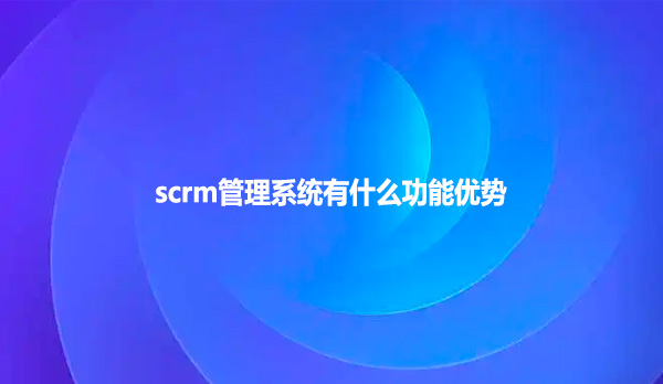 scrm管理系统有什么功能优势