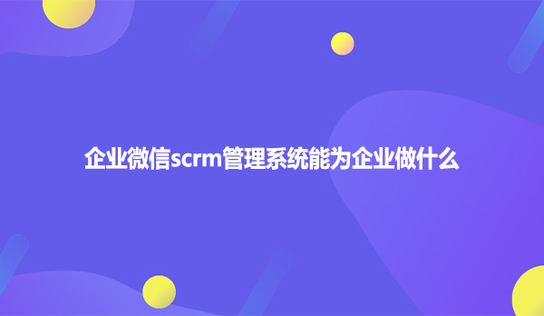 企业微信scrm管理系统能为企业做什么