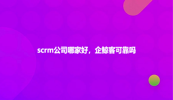 scrm公司哪家好，企鲸客可靠吗