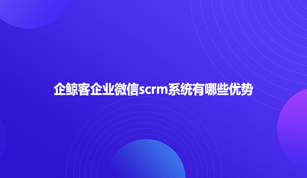 企鲸客企业微信scrm系统有哪些优势