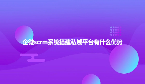 企微scrm系统搭建私域平台有什么优势