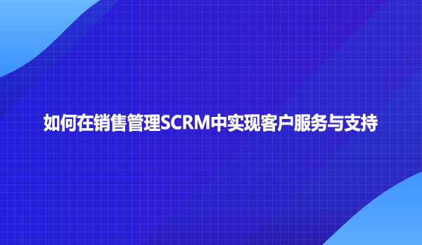 如何在销售管理SCRM中实现客户服务与支持