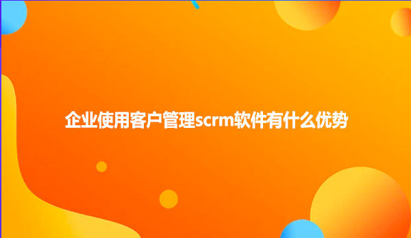 企业使用客户管理scrm软件有什么优势