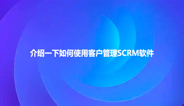 介绍一下如何使用客户管理SCRM软件