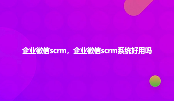 企业微信scrm，企业微信scrm系统好用吗