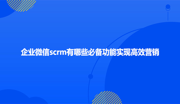 企业微信scrm有哪些必备功能实现高效营销