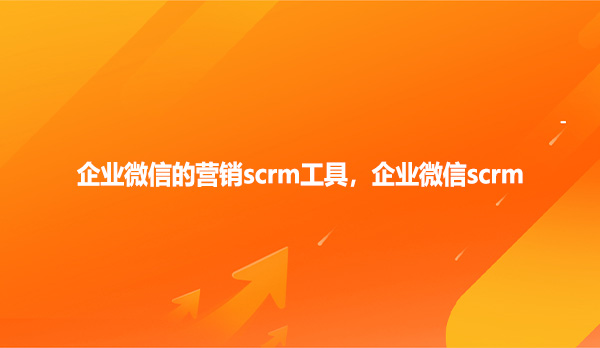 企业微信的营销scrm工具，企业微信scrm