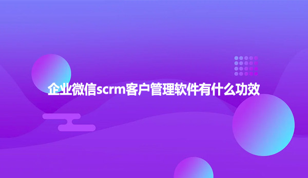 企业微信scrm客户管理软件有什么功效