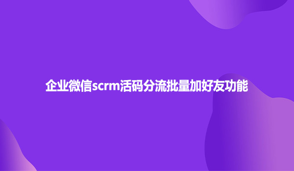 企业微信scrm活码分流批量加好友功能